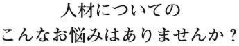 人材についてのこんなお悩みはありませんか？