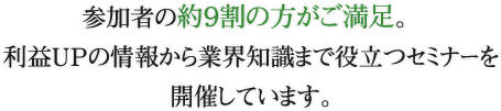 参加者の約９割の方がご満足。利益UPの情報から業界知識まで役立つセミナーを開催しています。